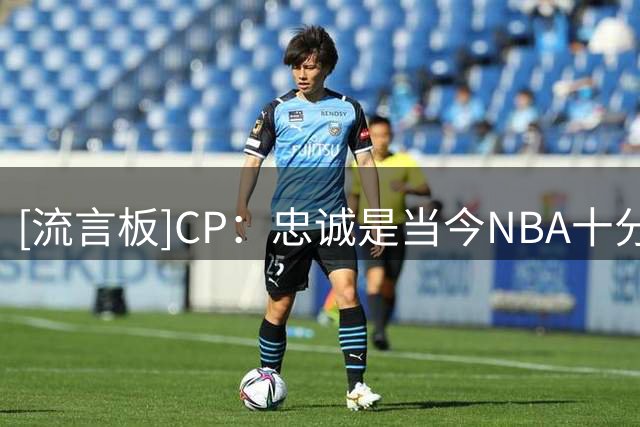[流言板]CP：忠诚是当今NBA十分难得的品质，坚守一队超10年愈发罕见